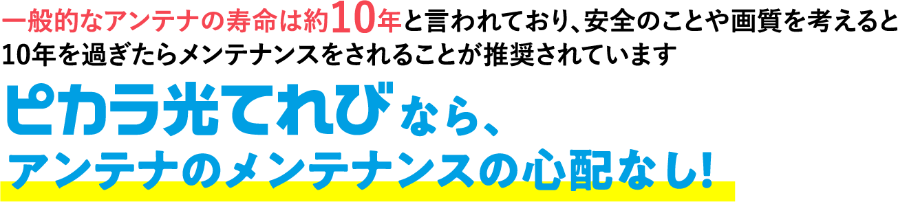 アンテナのメンテナンスの心配なし！なら、一般的なアンテナの寿命は約10年と言われており、安全のことや画質を考えると10年を過ぎたらメンテナンスをされることが推奨されています