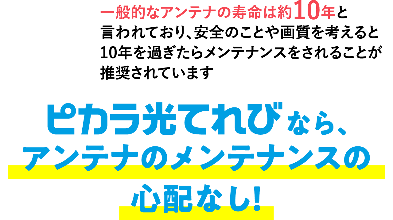 アンテナのメンテナンスの心配なし！なら、一般的なアンテナの寿命は約10年と言われており、安全のことや画質を考えると10年を過ぎたらメンテナンスをされることが推奨されています