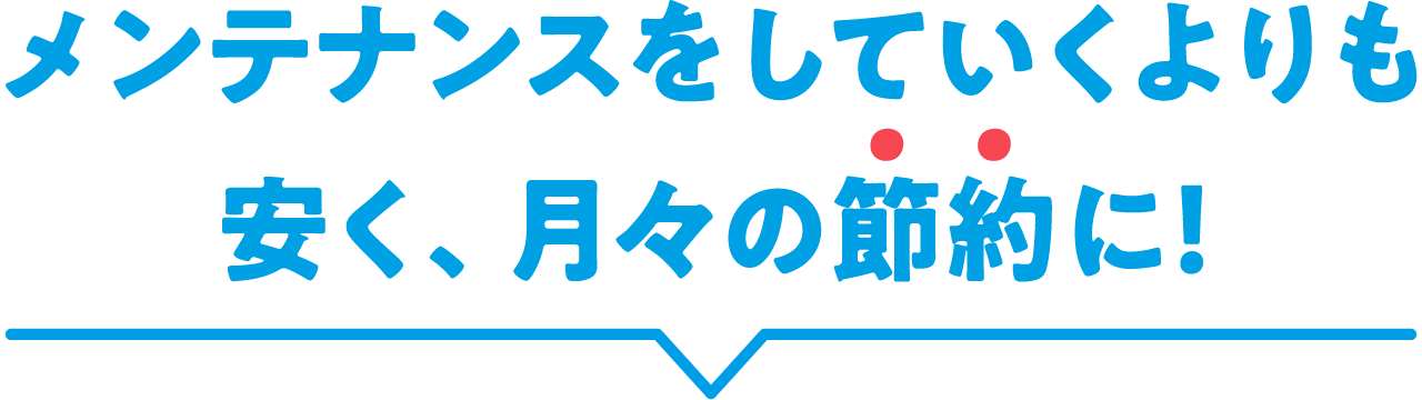 メンテナンスをしていくよりも安く、月々の節約に！