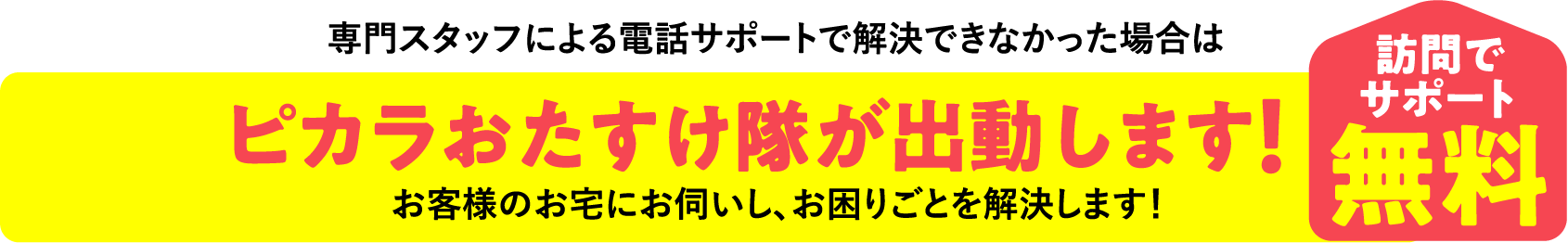 専門スタッフによる電話サポートで解決できなかった場合は ピカラおたすけ隊が出動します！ 専門スタッフによる電話サポートで解決できなかった場合は  訪問でサポート無料