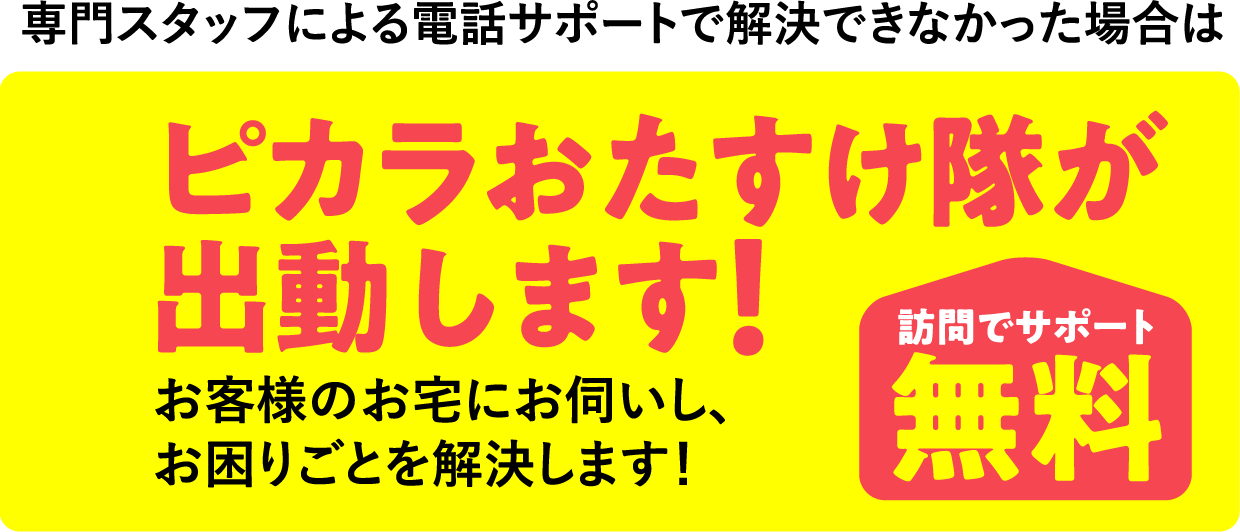 専門スタッフによる電話サポートで解決できなかった場合は ピカラおたすけ隊が出動します！ 専門スタッフによる電話サポートで解決できなかった場合は  訪問でサポート無料